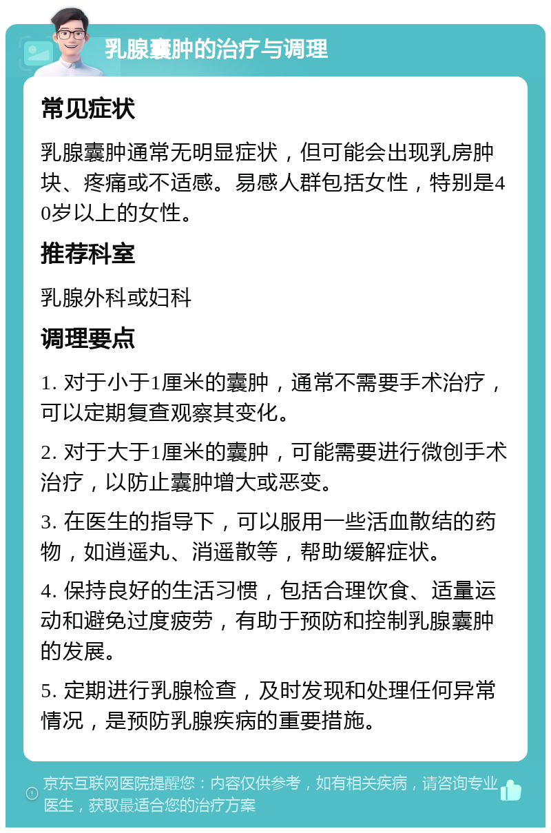 乳腺囊肿的治疗与调理 常见症状 乳腺囊肿通常无明显症状，但可能会出现乳房肿块、疼痛或不适感。易感人群包括女性，特别是40岁以上的女性。 推荐科室 乳腺外科或妇科 调理要点 1. 对于小于1厘米的囊肿，通常不需要手术治疗，可以定期复查观察其变化。 2. 对于大于1厘米的囊肿，可能需要进行微创手术治疗，以防止囊肿增大或恶变。 3. 在医生的指导下，可以服用一些活血散结的药物，如逍遥丸、消遥散等，帮助缓解症状。 4. 保持良好的生活习惯，包括合理饮食、适量运动和避免过度疲劳，有助于预防和控制乳腺囊肿的发展。 5. 定期进行乳腺检查，及时发现和处理任何异常情况，是预防乳腺疾病的重要措施。