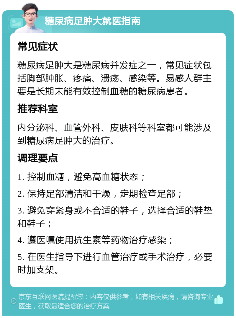 糖尿病足肿大就医指南 常见症状 糖尿病足肿大是糖尿病并发症之一，常见症状包括脚部肿胀、疼痛、溃疡、感染等。易感人群主要是长期未能有效控制血糖的糖尿病患者。 推荐科室 内分泌科、血管外科、皮肤科等科室都可能涉及到糖尿病足肿大的治疗。 调理要点 1. 控制血糖，避免高血糖状态； 2. 保持足部清洁和干燥，定期检查足部； 3. 避免穿紧身或不合适的鞋子，选择合适的鞋垫和鞋子； 4. 遵医嘱使用抗生素等药物治疗感染； 5. 在医生指导下进行血管治疗或手术治疗，必要时加支架。