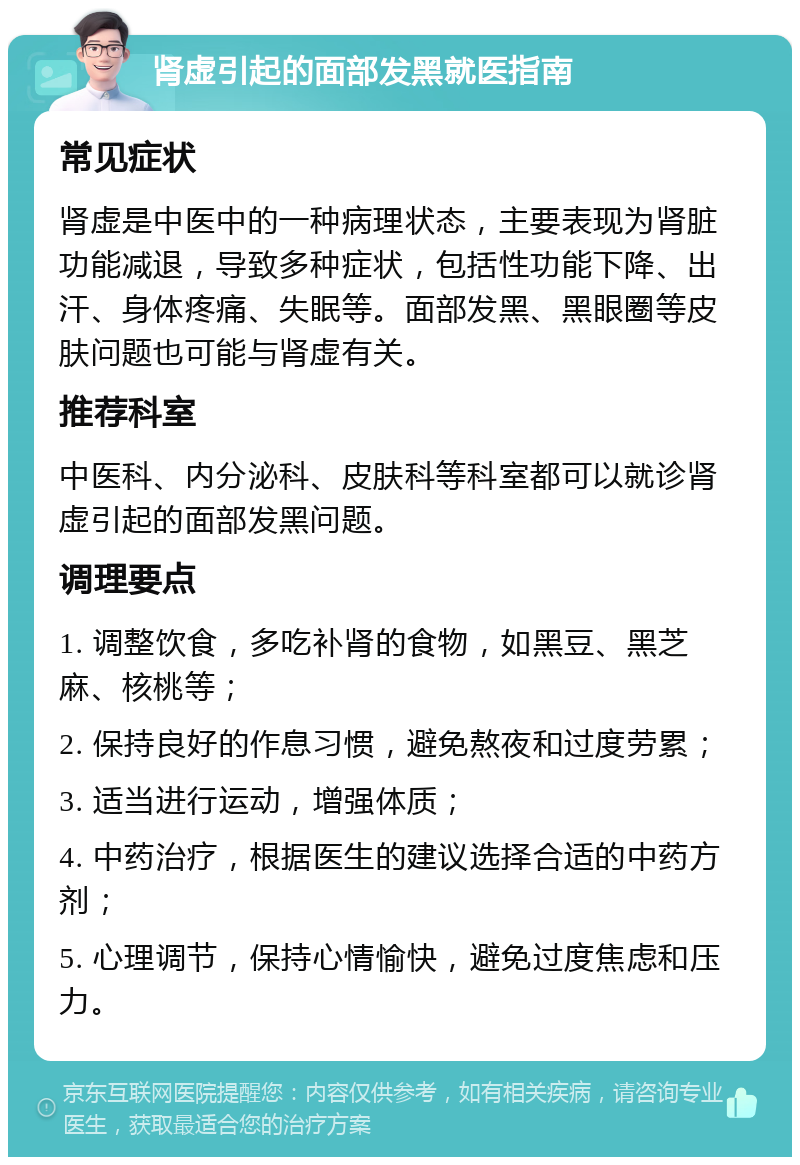 肾虚引起的面部发黑就医指南 常见症状 肾虚是中医中的一种病理状态，主要表现为肾脏功能减退，导致多种症状，包括性功能下降、出汗、身体疼痛、失眠等。面部发黑、黑眼圈等皮肤问题也可能与肾虚有关。 推荐科室 中医科、内分泌科、皮肤科等科室都可以就诊肾虚引起的面部发黑问题。 调理要点 1. 调整饮食，多吃补肾的食物，如黑豆、黑芝麻、核桃等； 2. 保持良好的作息习惯，避免熬夜和过度劳累； 3. 适当进行运动，增强体质； 4. 中药治疗，根据医生的建议选择合适的中药方剂； 5. 心理调节，保持心情愉快，避免过度焦虑和压力。