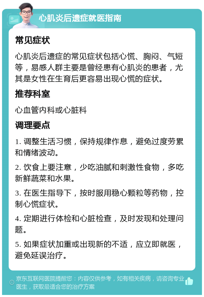 心肌炎后遗症就医指南 常见症状 心肌炎后遗症的常见症状包括心慌、胸闷、气短等，易感人群主要是曾经患有心肌炎的患者，尤其是女性在生育后更容易出现心慌的症状。 推荐科室 心血管内科或心脏科 调理要点 1. 调整生活习惯，保持规律作息，避免过度劳累和情绪波动。 2. 饮食上要注意，少吃油腻和刺激性食物，多吃新鲜蔬菜和水果。 3. 在医生指导下，按时服用稳心颗粒等药物，控制心慌症状。 4. 定期进行体检和心脏检查，及时发现和处理问题。 5. 如果症状加重或出现新的不适，应立即就医，避免延误治疗。