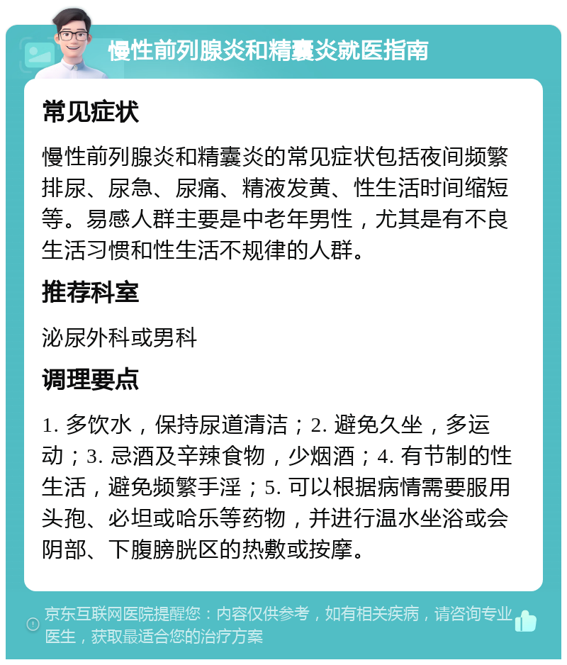 慢性前列腺炎和精囊炎就医指南 常见症状 慢性前列腺炎和精囊炎的常见症状包括夜间频繁排尿、尿急、尿痛、精液发黄、性生活时间缩短等。易感人群主要是中老年男性，尤其是有不良生活习惯和性生活不规律的人群。 推荐科室 泌尿外科或男科 调理要点 1. 多饮水，保持尿道清洁；2. 避免久坐，多运动；3. 忌酒及辛辣食物，少烟酒；4. 有节制的性生活，避免频繁手淫；5. 可以根据病情需要服用头孢、必坦或哈乐等药物，并进行温水坐浴或会阴部、下腹膀胱区的热敷或按摩。