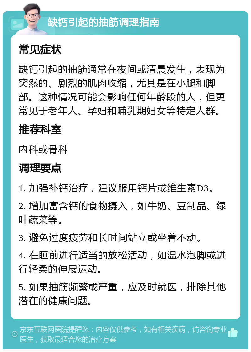 缺钙引起的抽筋调理指南 常见症状 缺钙引起的抽筋通常在夜间或清晨发生，表现为突然的、剧烈的肌肉收缩，尤其是在小腿和脚部。这种情况可能会影响任何年龄段的人，但更常见于老年人、孕妇和哺乳期妇女等特定人群。 推荐科室 内科或骨科 调理要点 1. 加强补钙治疗，建议服用钙片或维生素D3。 2. 增加富含钙的食物摄入，如牛奶、豆制品、绿叶蔬菜等。 3. 避免过度疲劳和长时间站立或坐着不动。 4. 在睡前进行适当的放松活动，如温水泡脚或进行轻柔的伸展运动。 5. 如果抽筋频繁或严重，应及时就医，排除其他潜在的健康问题。