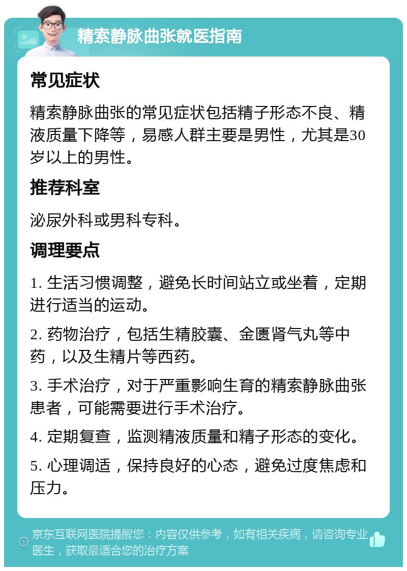 精索静脉曲张就医指南 常见症状 精索静脉曲张的常见症状包括精子形态不良、精液质量下降等，易感人群主要是男性，尤其是30岁以上的男性。 推荐科室 泌尿外科或男科专科。 调理要点 1. 生活习惯调整，避免长时间站立或坐着，定期进行适当的运动。 2. 药物治疗，包括生精胶囊、金匮肾气丸等中药，以及生精片等西药。 3. 手术治疗，对于严重影响生育的精索静脉曲张患者，可能需要进行手术治疗。 4. 定期复查，监测精液质量和精子形态的变化。 5. 心理调适，保持良好的心态，避免过度焦虑和压力。