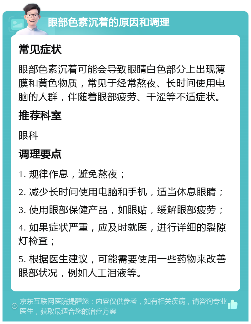 眼部色素沉着的原因和调理 常见症状 眼部色素沉着可能会导致眼睛白色部分上出现薄膜和黄色物质，常见于经常熬夜、长时间使用电脑的人群，伴随着眼部疲劳、干涩等不适症状。 推荐科室 眼科 调理要点 1. 规律作息，避免熬夜； 2. 减少长时间使用电脑和手机，适当休息眼睛； 3. 使用眼部保健产品，如眼贴，缓解眼部疲劳； 4. 如果症状严重，应及时就医，进行详细的裂隙灯检查； 5. 根据医生建议，可能需要使用一些药物来改善眼部状况，例如人工泪液等。