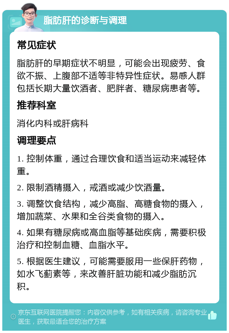 脂肪肝的诊断与调理 常见症状 脂肪肝的早期症状不明显，可能会出现疲劳、食欲不振、上腹部不适等非特异性症状。易感人群包括长期大量饮酒者、肥胖者、糖尿病患者等。 推荐科室 消化内科或肝病科 调理要点 1. 控制体重，通过合理饮食和适当运动来减轻体重。 2. 限制酒精摄入，戒酒或减少饮酒量。 3. 调整饮食结构，减少高脂、高糖食物的摄入，增加蔬菜、水果和全谷类食物的摄入。 4. 如果有糖尿病或高血脂等基础疾病，需要积极治疗和控制血糖、血脂水平。 5. 根据医生建议，可能需要服用一些保肝药物，如水飞蓟素等，来改善肝脏功能和减少脂肪沉积。