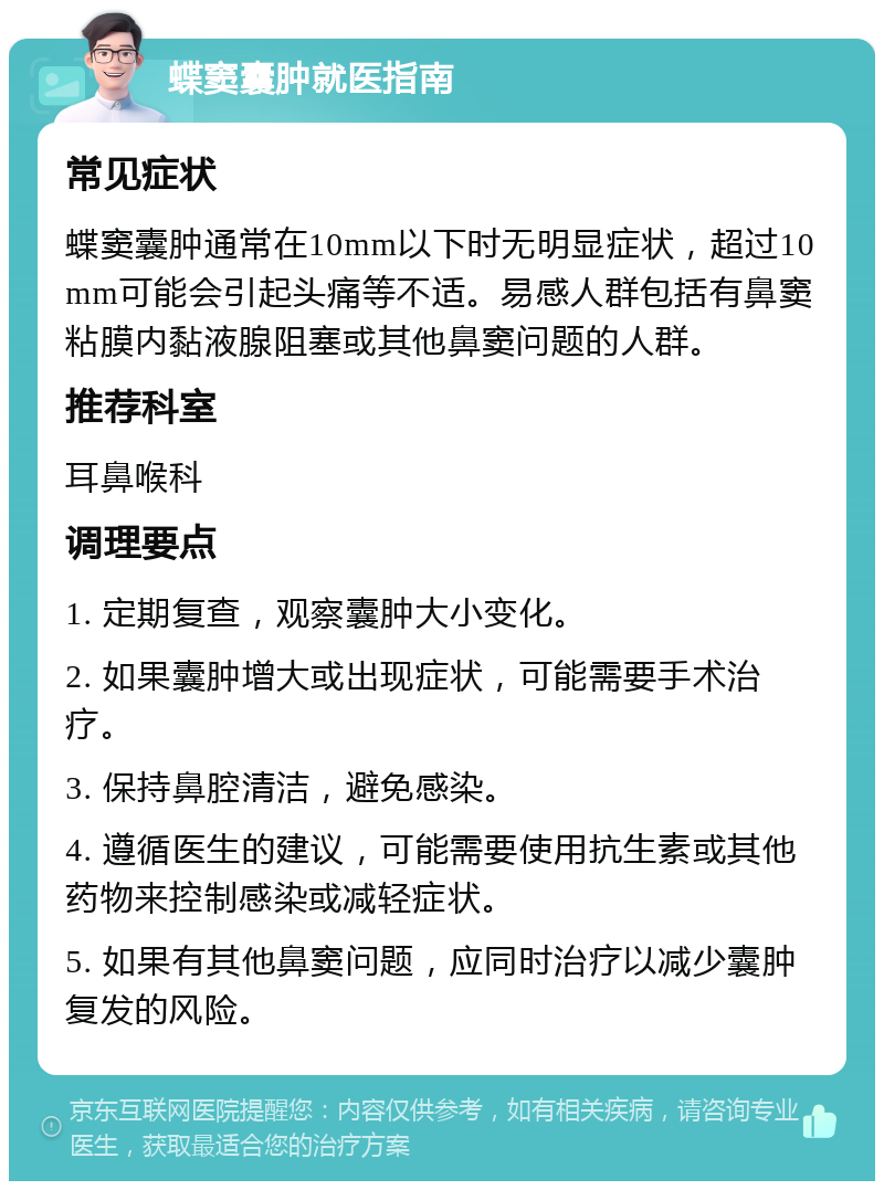 蝶窦囊肿就医指南 常见症状 蝶窦囊肿通常在10mm以下时无明显症状，超过10mm可能会引起头痛等不适。易感人群包括有鼻窦粘膜内黏液腺阻塞或其他鼻窦问题的人群。 推荐科室 耳鼻喉科 调理要点 1. 定期复查，观察囊肿大小变化。 2. 如果囊肿增大或出现症状，可能需要手术治疗。 3. 保持鼻腔清洁，避免感染。 4. 遵循医生的建议，可能需要使用抗生素或其他药物来控制感染或减轻症状。 5. 如果有其他鼻窦问题，应同时治疗以减少囊肿复发的风险。