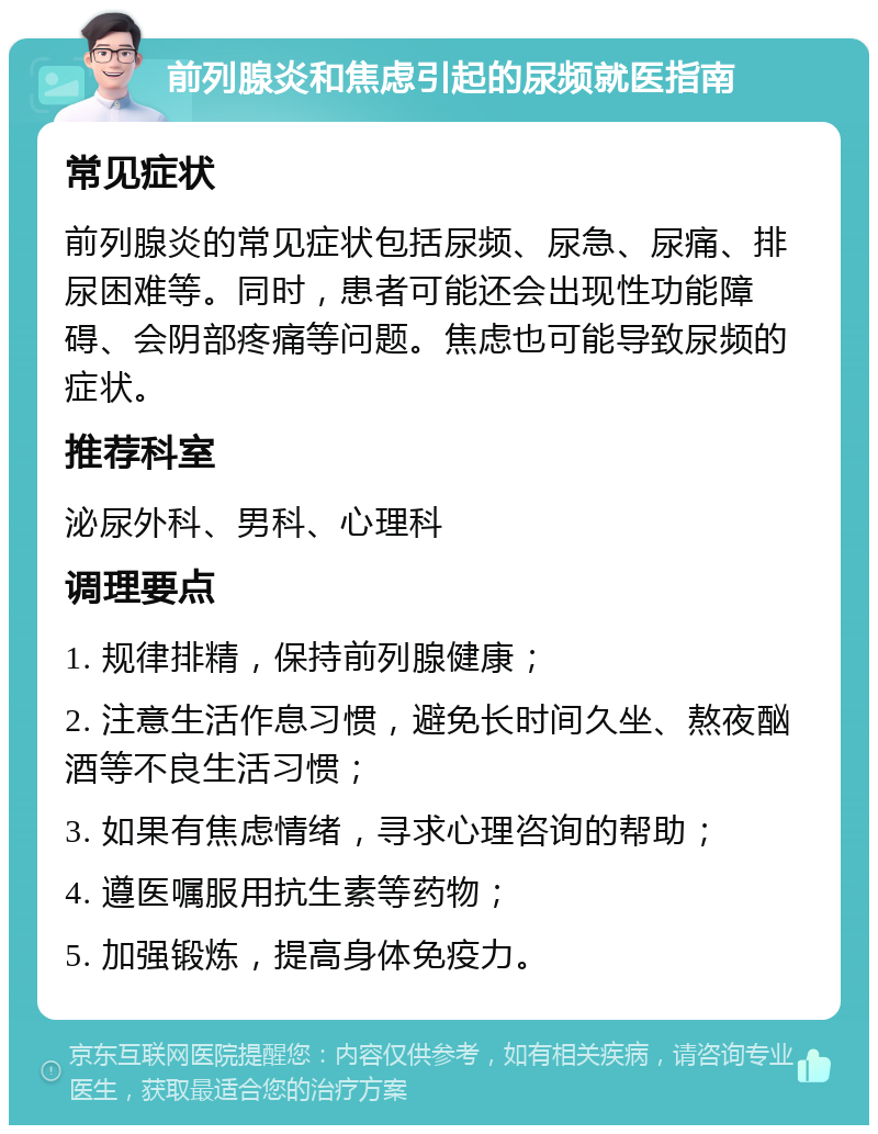 前列腺炎和焦虑引起的尿频就医指南 常见症状 前列腺炎的常见症状包括尿频、尿急、尿痛、排尿困难等。同时，患者可能还会出现性功能障碍、会阴部疼痛等问题。焦虑也可能导致尿频的症状。 推荐科室 泌尿外科、男科、心理科 调理要点 1. 规律排精，保持前列腺健康； 2. 注意生活作息习惯，避免长时间久坐、熬夜酗酒等不良生活习惯； 3. 如果有焦虑情绪，寻求心理咨询的帮助； 4. 遵医嘱服用抗生素等药物； 5. 加强锻炼，提高身体免疫力。