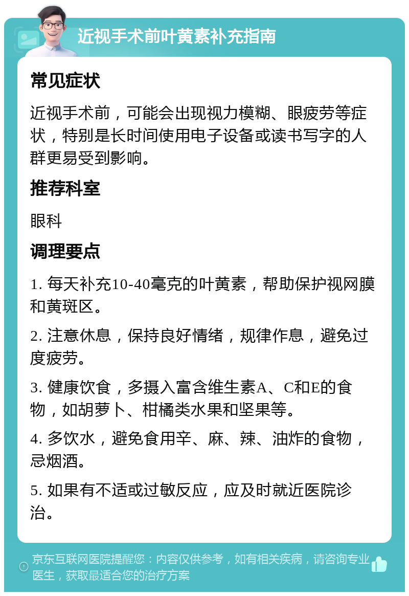 近视手术前叶黄素补充指南 常见症状 近视手术前，可能会出现视力模糊、眼疲劳等症状，特别是长时间使用电子设备或读书写字的人群更易受到影响。 推荐科室 眼科 调理要点 1. 每天补充10-40毫克的叶黄素，帮助保护视网膜和黄斑区。 2. 注意休息，保持良好情绪，规律作息，避免过度疲劳。 3. 健康饮食，多摄入富含维生素A、C和E的食物，如胡萝卜、柑橘类水果和坚果等。 4. 多饮水，避免食用辛、麻、辣、油炸的食物，忌烟酒。 5. 如果有不适或过敏反应，应及时就近医院诊治。