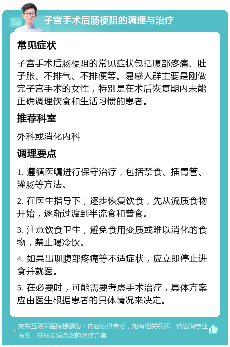 子宫手术后肠梗阻的调理与治疗 常见症状 子宫手术后肠梗阻的常见症状包括腹部疼痛、肚子胀、不排气、不排便等。易感人群主要是刚做完子宫手术的女性，特别是在术后恢复期内未能正确调理饮食和生活习惯的患者。 推荐科室 外科或消化内科 调理要点 1. 遵循医嘱进行保守治疗，包括禁食、插胃管、灌肠等方法。 2. 在医生指导下，逐步恢复饮食，先从流质食物开始，逐渐过渡到半流食和普食。 3. 注意饮食卫生，避免食用变质或难以消化的食物，禁止喝冷饮。 4. 如果出现腹部疼痛等不适症状，应立即停止进食并就医。 5. 在必要时，可能需要考虑手术治疗，具体方案应由医生根据患者的具体情况来决定。