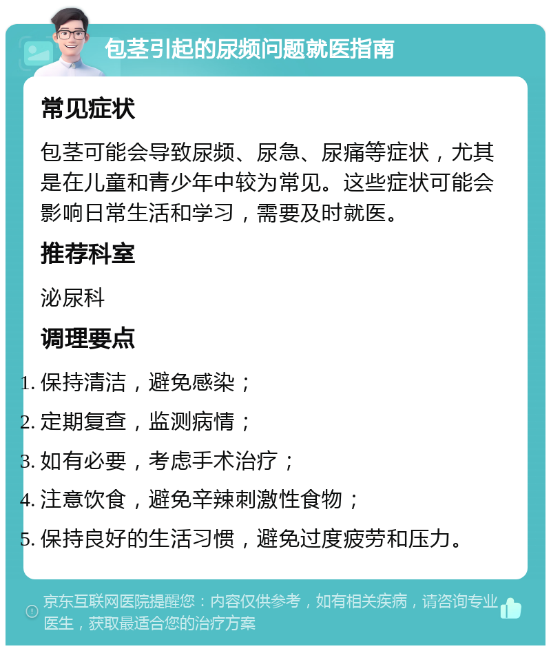 包茎引起的尿频问题就医指南 常见症状 包茎可能会导致尿频、尿急、尿痛等症状，尤其是在儿童和青少年中较为常见。这些症状可能会影响日常生活和学习，需要及时就医。 推荐科室 泌尿科 调理要点 保持清洁，避免感染； 定期复查，监测病情； 如有必要，考虑手术治疗； 注意饮食，避免辛辣刺激性食物； 保持良好的生活习惯，避免过度疲劳和压力。