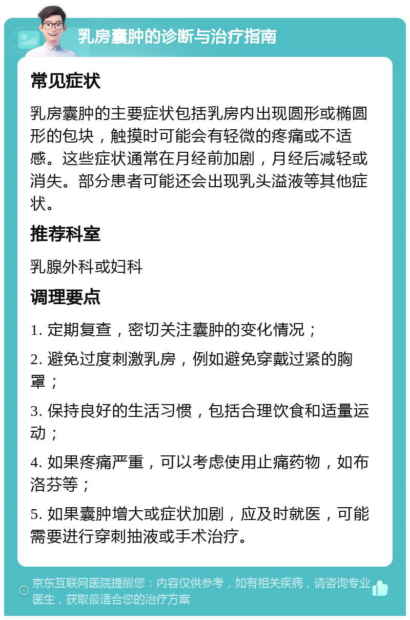 乳房囊肿的诊断与治疗指南 常见症状 乳房囊肿的主要症状包括乳房内出现圆形或椭圆形的包块，触摸时可能会有轻微的疼痛或不适感。这些症状通常在月经前加剧，月经后减轻或消失。部分患者可能还会出现乳头溢液等其他症状。 推荐科室 乳腺外科或妇科 调理要点 1. 定期复查，密切关注囊肿的变化情况； 2. 避免过度刺激乳房，例如避免穿戴过紧的胸罩； 3. 保持良好的生活习惯，包括合理饮食和适量运动； 4. 如果疼痛严重，可以考虑使用止痛药物，如布洛芬等； 5. 如果囊肿增大或症状加剧，应及时就医，可能需要进行穿刺抽液或手术治疗。