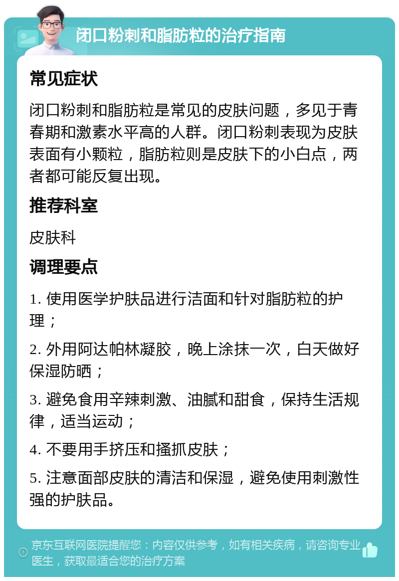 闭口粉刺和脂肪粒的治疗指南 常见症状 闭口粉刺和脂肪粒是常见的皮肤问题，多见于青春期和激素水平高的人群。闭口粉刺表现为皮肤表面有小颗粒，脂肪粒则是皮肤下的小白点，两者都可能反复出现。 推荐科室 皮肤科 调理要点 1. 使用医学护肤品进行洁面和针对脂肪粒的护理； 2. 外用阿达帕林凝胶，晚上涂抹一次，白天做好保湿防晒； 3. 避免食用辛辣刺激、油腻和甜食，保持生活规律，适当运动； 4. 不要用手挤压和搔抓皮肤； 5. 注意面部皮肤的清洁和保湿，避免使用刺激性强的护肤品。