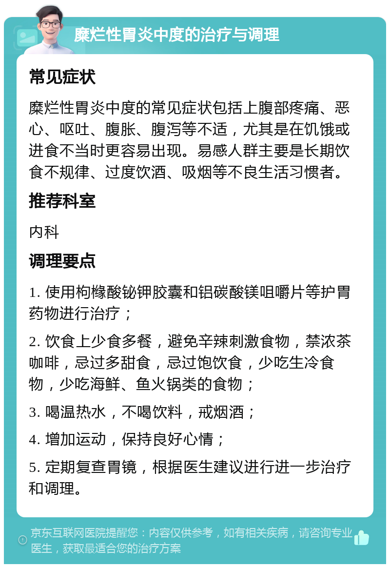 糜烂性胃炎中度的治疗与调理 常见症状 糜烂性胃炎中度的常见症状包括上腹部疼痛、恶心、呕吐、腹胀、腹泻等不适，尤其是在饥饿或进食不当时更容易出现。易感人群主要是长期饮食不规律、过度饮酒、吸烟等不良生活习惯者。 推荐科室 内科 调理要点 1. 使用枸橼酸铋钾胶囊和铝碳酸镁咀嚼片等护胃药物进行治疗； 2. 饮食上少食多餐，避免辛辣刺激食物，禁浓茶咖啡，忌过多甜食，忌过饱饮食，少吃生冷食物，少吃海鲜、鱼火锅类的食物； 3. 喝温热水，不喝饮料，戒烟酒； 4. 增加运动，保持良好心情； 5. 定期复查胃镜，根据医生建议进行进一步治疗和调理。