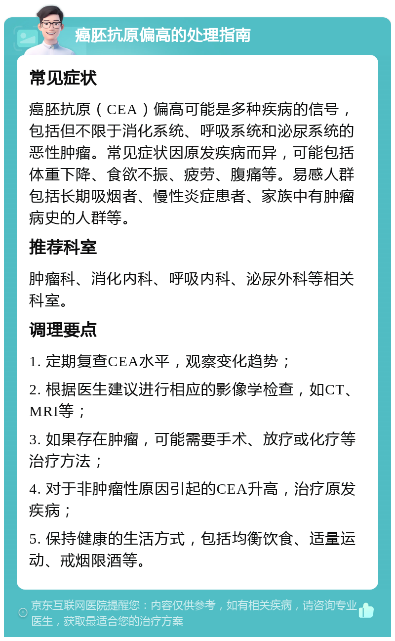 癌胚抗原偏高的处理指南 常见症状 癌胚抗原（CEA）偏高可能是多种疾病的信号，包括但不限于消化系统、呼吸系统和泌尿系统的恶性肿瘤。常见症状因原发疾病而异，可能包括体重下降、食欲不振、疲劳、腹痛等。易感人群包括长期吸烟者、慢性炎症患者、家族中有肿瘤病史的人群等。 推荐科室 肿瘤科、消化内科、呼吸内科、泌尿外科等相关科室。 调理要点 1. 定期复查CEA水平，观察变化趋势； 2. 根据医生建议进行相应的影像学检查，如CT、MRI等； 3. 如果存在肿瘤，可能需要手术、放疗或化疗等治疗方法； 4. 对于非肿瘤性原因引起的CEA升高，治疗原发疾病； 5. 保持健康的生活方式，包括均衡饮食、适量运动、戒烟限酒等。