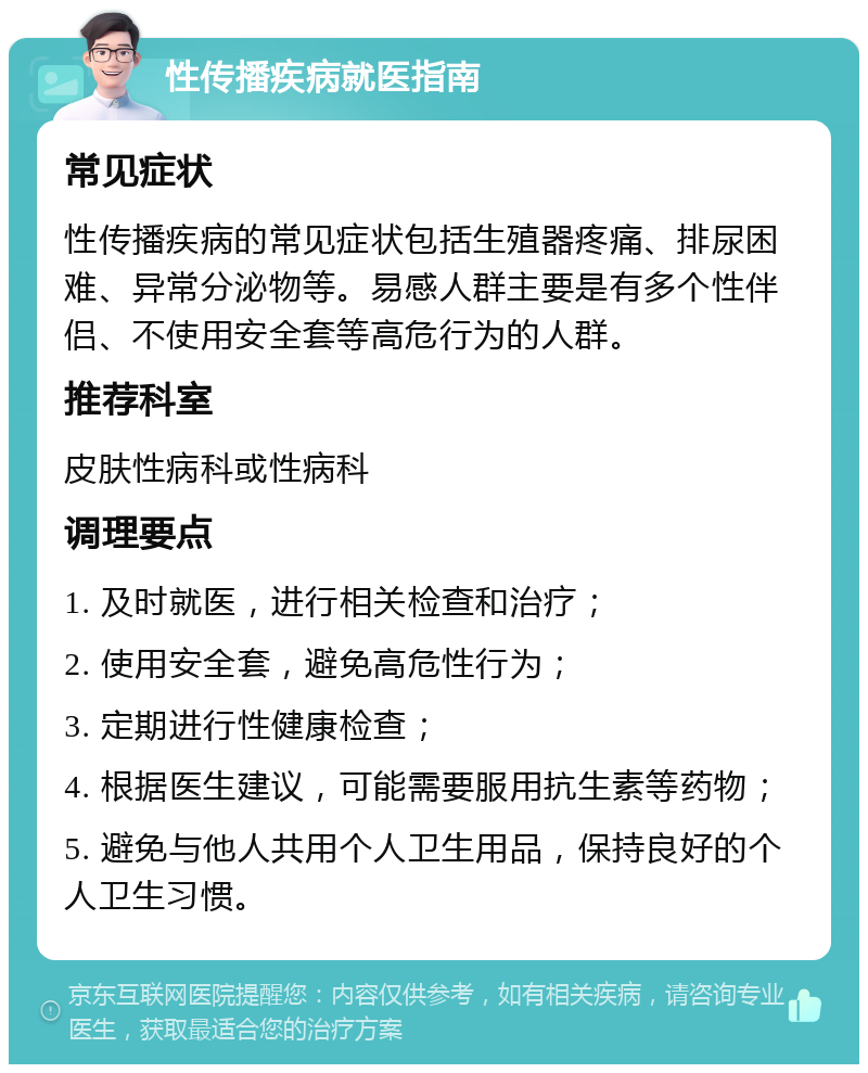 性传播疾病就医指南 常见症状 性传播疾病的常见症状包括生殖器疼痛、排尿困难、异常分泌物等。易感人群主要是有多个性伴侣、不使用安全套等高危行为的人群。 推荐科室 皮肤性病科或性病科 调理要点 1. 及时就医，进行相关检查和治疗； 2. 使用安全套，避免高危性行为； 3. 定期进行性健康检查； 4. 根据医生建议，可能需要服用抗生素等药物； 5. 避免与他人共用个人卫生用品，保持良好的个人卫生习惯。