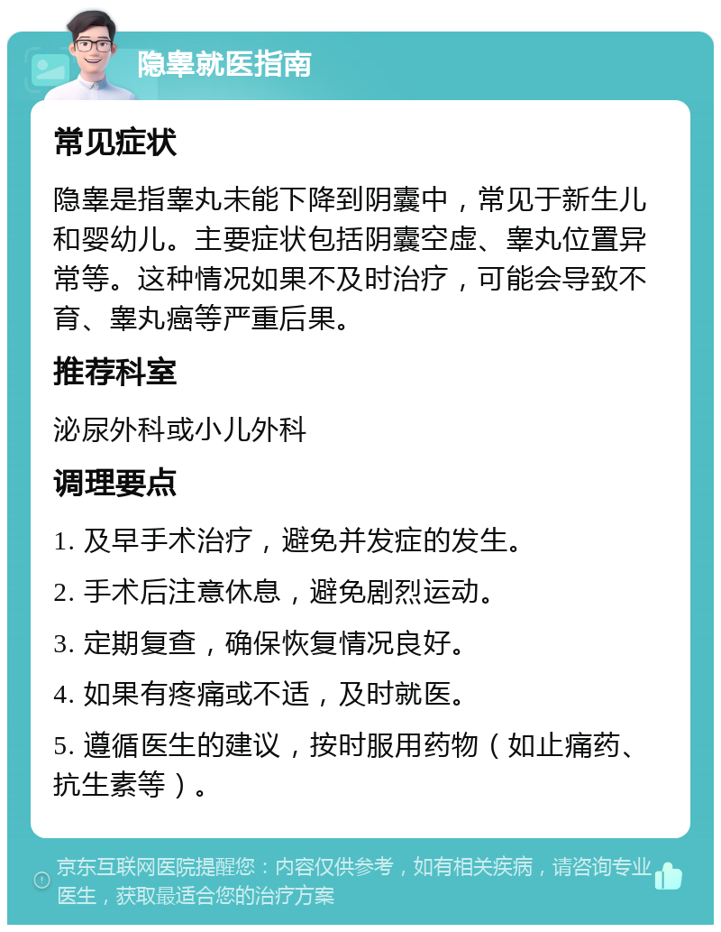 隐睾就医指南 常见症状 隐睾是指睾丸未能下降到阴囊中，常见于新生儿和婴幼儿。主要症状包括阴囊空虚、睾丸位置异常等。这种情况如果不及时治疗，可能会导致不育、睾丸癌等严重后果。 推荐科室 泌尿外科或小儿外科 调理要点 1. 及早手术治疗，避免并发症的发生。 2. 手术后注意休息，避免剧烈运动。 3. 定期复查，确保恢复情况良好。 4. 如果有疼痛或不适，及时就医。 5. 遵循医生的建议，按时服用药物（如止痛药、抗生素等）。