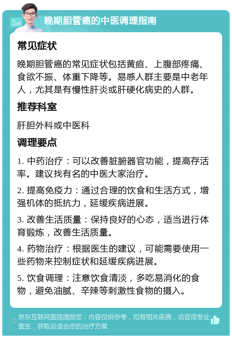 晚期胆管癌的中医调理指南 常见症状 晚期胆管癌的常见症状包括黄疸、上腹部疼痛、食欲不振、体重下降等。易感人群主要是中老年人，尤其是有慢性肝炎或肝硬化病史的人群。 推荐科室 肝胆外科或中医科 调理要点 1. 中药治疗：可以改善脏腑器官功能，提高存活率。建议找有名的中医大家治疗。 2. 提高免疫力：通过合理的饮食和生活方式，增强机体的抵抗力，延缓疾病进展。 3. 改善生活质量：保持良好的心态，适当进行体育锻炼，改善生活质量。 4. 药物治疗：根据医生的建议，可能需要使用一些药物来控制症状和延缓疾病进展。 5. 饮食调理：注意饮食清淡，多吃易消化的食物，避免油腻、辛辣等刺激性食物的摄入。