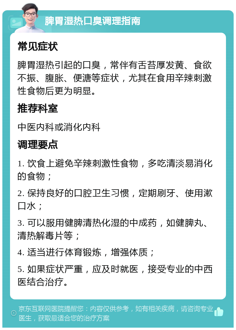 脾胃湿热口臭调理指南 常见症状 脾胃湿热引起的口臭，常伴有舌苔厚发黄、食欲不振、腹胀、便溏等症状，尤其在食用辛辣刺激性食物后更为明显。 推荐科室 中医内科或消化内科 调理要点 1. 饮食上避免辛辣刺激性食物，多吃清淡易消化的食物； 2. 保持良好的口腔卫生习惯，定期刷牙、使用漱口水； 3. 可以服用健脾清热化湿的中成药，如健脾丸、清热解毒片等； 4. 适当进行体育锻炼，增强体质； 5. 如果症状严重，应及时就医，接受专业的中西医结合治疗。