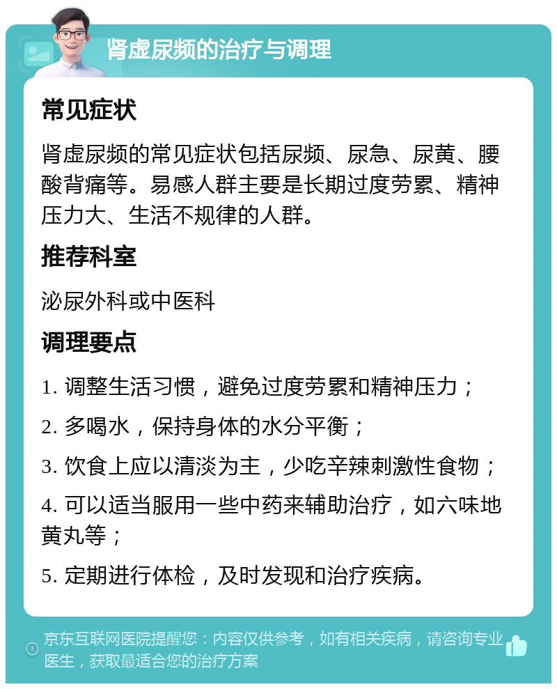 肾虚尿频的治疗与调理 常见症状 肾虚尿频的常见症状包括尿频、尿急、尿黄、腰酸背痛等。易感人群主要是长期过度劳累、精神压力大、生活不规律的人群。 推荐科室 泌尿外科或中医科 调理要点 1. 调整生活习惯，避免过度劳累和精神压力； 2. 多喝水，保持身体的水分平衡； 3. 饮食上应以清淡为主，少吃辛辣刺激性食物； 4. 可以适当服用一些中药来辅助治疗，如六味地黄丸等； 5. 定期进行体检，及时发现和治疗疾病。