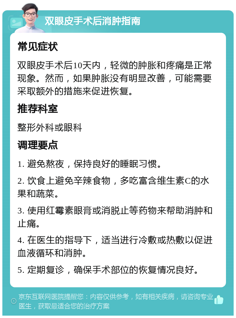 双眼皮手术后消肿指南 常见症状 双眼皮手术后10天内，轻微的肿胀和疼痛是正常现象。然而，如果肿胀没有明显改善，可能需要采取额外的措施来促进恢复。 推荐科室 整形外科或眼科 调理要点 1. 避免熬夜，保持良好的睡眠习惯。 2. 饮食上避免辛辣食物，多吃富含维生素C的水果和蔬菜。 3. 使用红霉素眼膏或消脱止等药物来帮助消肿和止痛。 4. 在医生的指导下，适当进行冷敷或热敷以促进血液循环和消肿。 5. 定期复诊，确保手术部位的恢复情况良好。