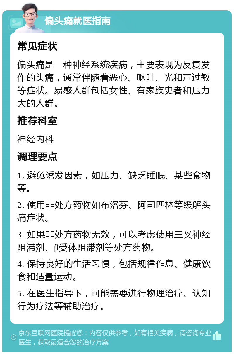 偏头痛就医指南 常见症状 偏头痛是一种神经系统疾病，主要表现为反复发作的头痛，通常伴随着恶心、呕吐、光和声过敏等症状。易感人群包括女性、有家族史者和压力大的人群。 推荐科室 神经内科 调理要点 1. 避免诱发因素，如压力、缺乏睡眠、某些食物等。 2. 使用非处方药物如布洛芬、阿司匹林等缓解头痛症状。 3. 如果非处方药物无效，可以考虑使用三叉神经阻滞剂、β受体阻滞剂等处方药物。 4. 保持良好的生活习惯，包括规律作息、健康饮食和适量运动。 5. 在医生指导下，可能需要进行物理治疗、认知行为疗法等辅助治疗。