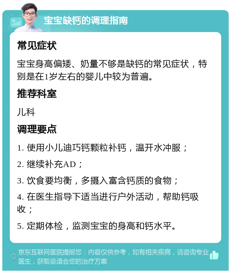 宝宝缺钙的调理指南 常见症状 宝宝身高偏矮、奶量不够是缺钙的常见症状，特别是在1岁左右的婴儿中较为普遍。 推荐科室 儿科 调理要点 1. 使用小儿迪巧钙颗粒补钙，温开水冲服； 2. 继续补充AD； 3. 饮食要均衡，多摄入富含钙质的食物； 4. 在医生指导下适当进行户外活动，帮助钙吸收； 5. 定期体检，监测宝宝的身高和钙水平。