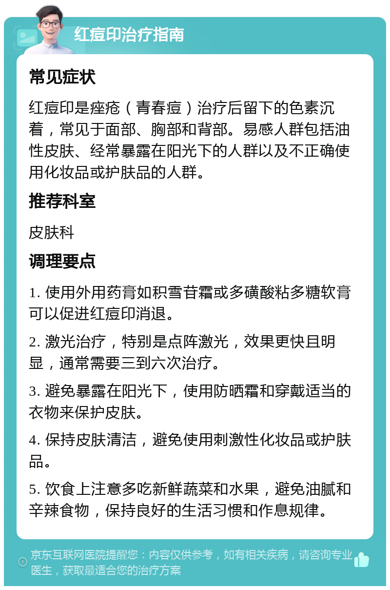 红痘印治疗指南 常见症状 红痘印是痤疮（青春痘）治疗后留下的色素沉着，常见于面部、胸部和背部。易感人群包括油性皮肤、经常暴露在阳光下的人群以及不正确使用化妆品或护肤品的人群。 推荐科室 皮肤科 调理要点 1. 使用外用药膏如积雪苷霜或多磺酸粘多糖软膏可以促进红痘印消退。 2. 激光治疗，特别是点阵激光，效果更快且明显，通常需要三到六次治疗。 3. 避免暴露在阳光下，使用防晒霜和穿戴适当的衣物来保护皮肤。 4. 保持皮肤清洁，避免使用刺激性化妆品或护肤品。 5. 饮食上注意多吃新鲜蔬菜和水果，避免油腻和辛辣食物，保持良好的生活习惯和作息规律。