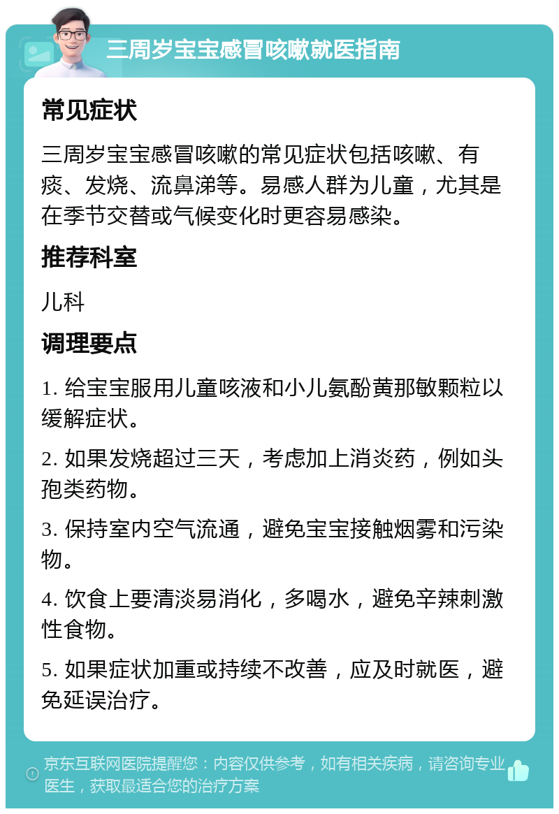 三周岁宝宝感冒咳嗽就医指南 常见症状 三周岁宝宝感冒咳嗽的常见症状包括咳嗽、有痰、发烧、流鼻涕等。易感人群为儿童，尤其是在季节交替或气候变化时更容易感染。 推荐科室 儿科 调理要点 1. 给宝宝服用儿童咳液和小儿氨酚黄那敏颗粒以缓解症状。 2. 如果发烧超过三天，考虑加上消炎药，例如头孢类药物。 3. 保持室内空气流通，避免宝宝接触烟雾和污染物。 4. 饮食上要清淡易消化，多喝水，避免辛辣刺激性食物。 5. 如果症状加重或持续不改善，应及时就医，避免延误治疗。