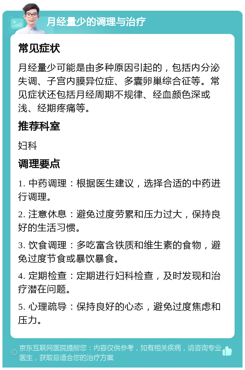 月经量少的调理与治疗 常见症状 月经量少可能是由多种原因引起的，包括内分泌失调、子宫内膜异位症、多囊卵巢综合征等。常见症状还包括月经周期不规律、经血颜色深或浅、经期疼痛等。 推荐科室 妇科 调理要点 1. 中药调理：根据医生建议，选择合适的中药进行调理。 2. 注意休息：避免过度劳累和压力过大，保持良好的生活习惯。 3. 饮食调理：多吃富含铁质和维生素的食物，避免过度节食或暴饮暴食。 4. 定期检查：定期进行妇科检查，及时发现和治疗潜在问题。 5. 心理疏导：保持良好的心态，避免过度焦虑和压力。