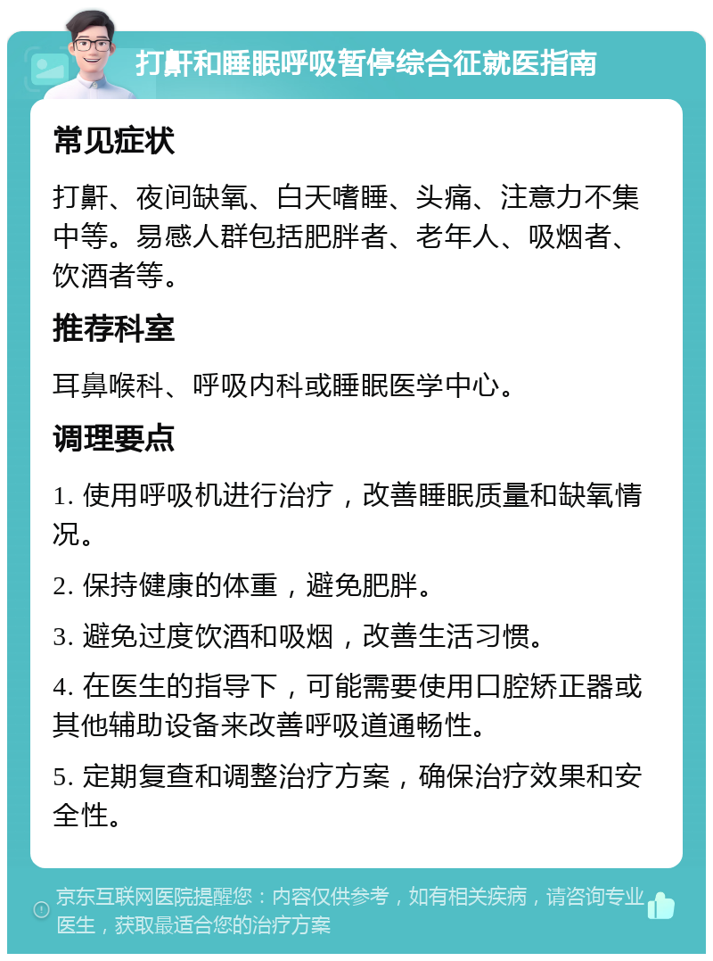 打鼾和睡眠呼吸暂停综合征就医指南 常见症状 打鼾、夜间缺氧、白天嗜睡、头痛、注意力不集中等。易感人群包括肥胖者、老年人、吸烟者、饮酒者等。 推荐科室 耳鼻喉科、呼吸内科或睡眠医学中心。 调理要点 1. 使用呼吸机进行治疗，改善睡眠质量和缺氧情况。 2. 保持健康的体重，避免肥胖。 3. 避免过度饮酒和吸烟，改善生活习惯。 4. 在医生的指导下，可能需要使用口腔矫正器或其他辅助设备来改善呼吸道通畅性。 5. 定期复查和调整治疗方案，确保治疗效果和安全性。