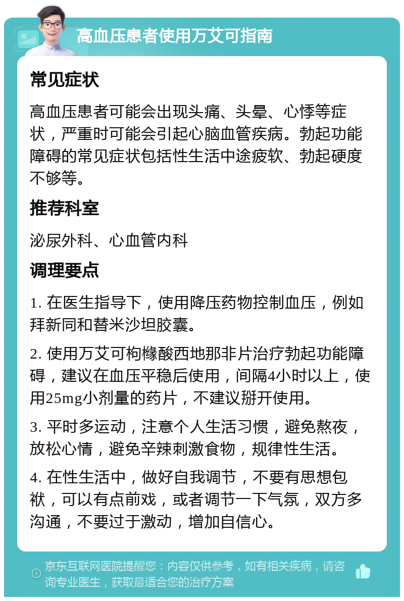 高血压患者使用万艾可指南 常见症状 高血压患者可能会出现头痛、头晕、心悸等症状，严重时可能会引起心脑血管疾病。勃起功能障碍的常见症状包括性生活中途疲软、勃起硬度不够等。 推荐科室 泌尿外科、心血管内科 调理要点 1. 在医生指导下，使用降压药物控制血压，例如拜新同和替米沙坦胶囊。 2. 使用万艾可枸橼酸西地那非片治疗勃起功能障碍，建议在血压平稳后使用，间隔4小时以上，使用25mg小剂量的药片，不建议掰开使用。 3. 平时多运动，注意个人生活习惯，避免熬夜，放松心情，避免辛辣刺激食物，规律性生活。 4. 在性生活中，做好自我调节，不要有思想包袱，可以有点前戏，或者调节一下气氛，双方多沟通，不要过于激动，增加自信心。