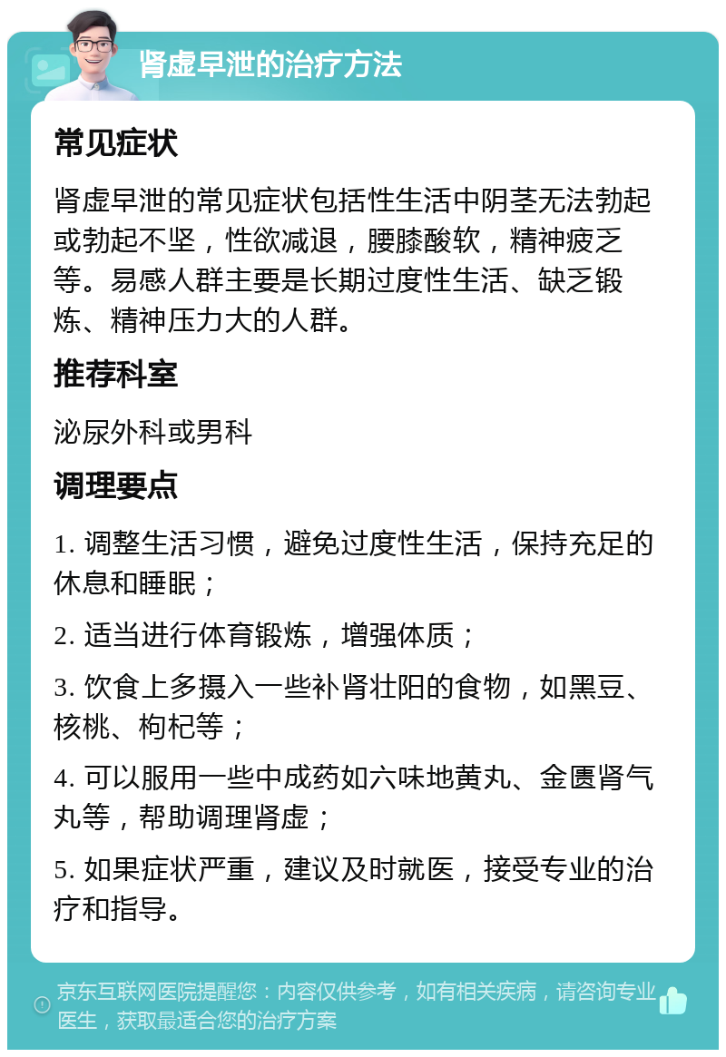 肾虚早泄的治疗方法 常见症状 肾虚早泄的常见症状包括性生活中阴茎无法勃起或勃起不坚，性欲减退，腰膝酸软，精神疲乏等。易感人群主要是长期过度性生活、缺乏锻炼、精神压力大的人群。 推荐科室 泌尿外科或男科 调理要点 1. 调整生活习惯，避免过度性生活，保持充足的休息和睡眠； 2. 适当进行体育锻炼，增强体质； 3. 饮食上多摄入一些补肾壮阳的食物，如黑豆、核桃、枸杞等； 4. 可以服用一些中成药如六味地黄丸、金匮肾气丸等，帮助调理肾虚； 5. 如果症状严重，建议及时就医，接受专业的治疗和指导。