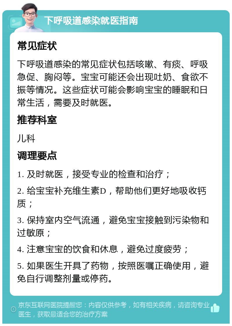 下呼吸道感染就医指南 常见症状 下呼吸道感染的常见症状包括咳嗽、有痰、呼吸急促、胸闷等。宝宝可能还会出现吐奶、食欲不振等情况。这些症状可能会影响宝宝的睡眠和日常生活，需要及时就医。 推荐科室 儿科 调理要点 1. 及时就医，接受专业的检查和治疗； 2. 给宝宝补充维生素D，帮助他们更好地吸收钙质； 3. 保持室内空气流通，避免宝宝接触到污染物和过敏原； 4. 注意宝宝的饮食和休息，避免过度疲劳； 5. 如果医生开具了药物，按照医嘱正确使用，避免自行调整剂量或停药。