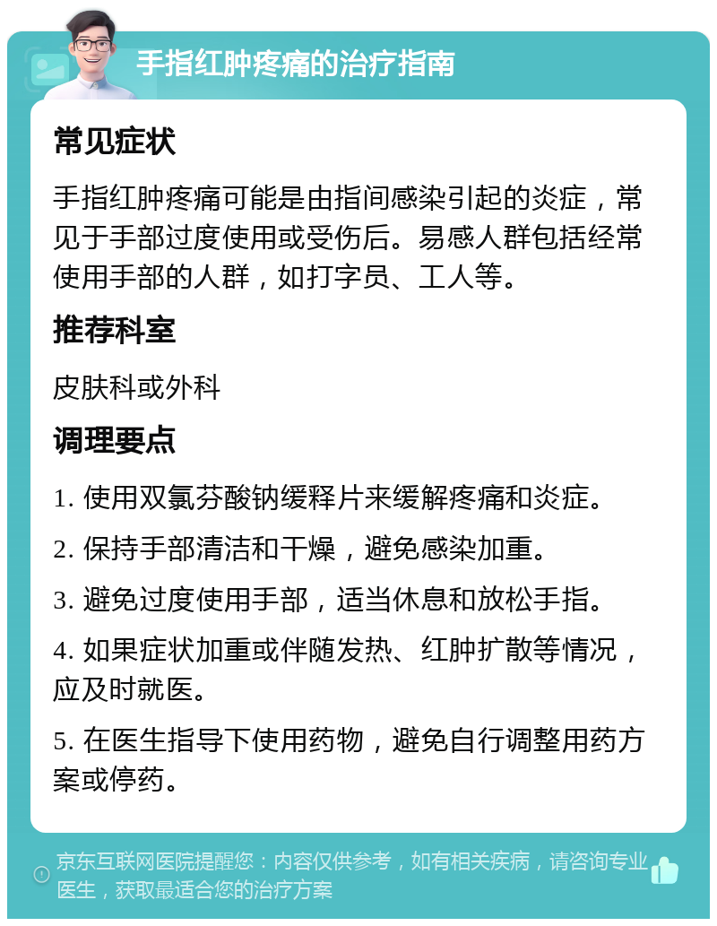 手指红肿疼痛的治疗指南 常见症状 手指红肿疼痛可能是由指间感染引起的炎症，常见于手部过度使用或受伤后。易感人群包括经常使用手部的人群，如打字员、工人等。 推荐科室 皮肤科或外科 调理要点 1. 使用双氯芬酸钠缓释片来缓解疼痛和炎症。 2. 保持手部清洁和干燥，避免感染加重。 3. 避免过度使用手部，适当休息和放松手指。 4. 如果症状加重或伴随发热、红肿扩散等情况，应及时就医。 5. 在医生指导下使用药物，避免自行调整用药方案或停药。