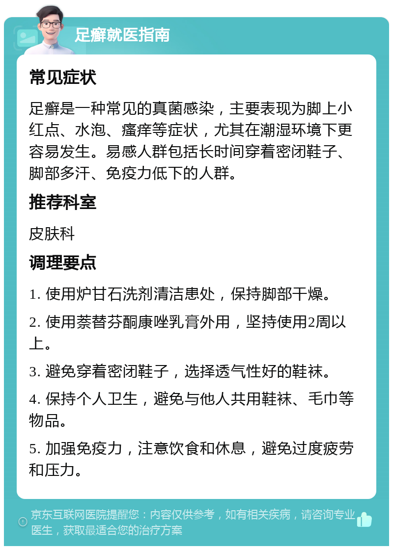 足癣就医指南 常见症状 足癣是一种常见的真菌感染，主要表现为脚上小红点、水泡、瘙痒等症状，尤其在潮湿环境下更容易发生。易感人群包括长时间穿着密闭鞋子、脚部多汗、免疫力低下的人群。 推荐科室 皮肤科 调理要点 1. 使用炉甘石洗剂清洁患处，保持脚部干燥。 2. 使用萘替芬酮康唑乳膏外用，坚持使用2周以上。 3. 避免穿着密闭鞋子，选择透气性好的鞋袜。 4. 保持个人卫生，避免与他人共用鞋袜、毛巾等物品。 5. 加强免疫力，注意饮食和休息，避免过度疲劳和压力。