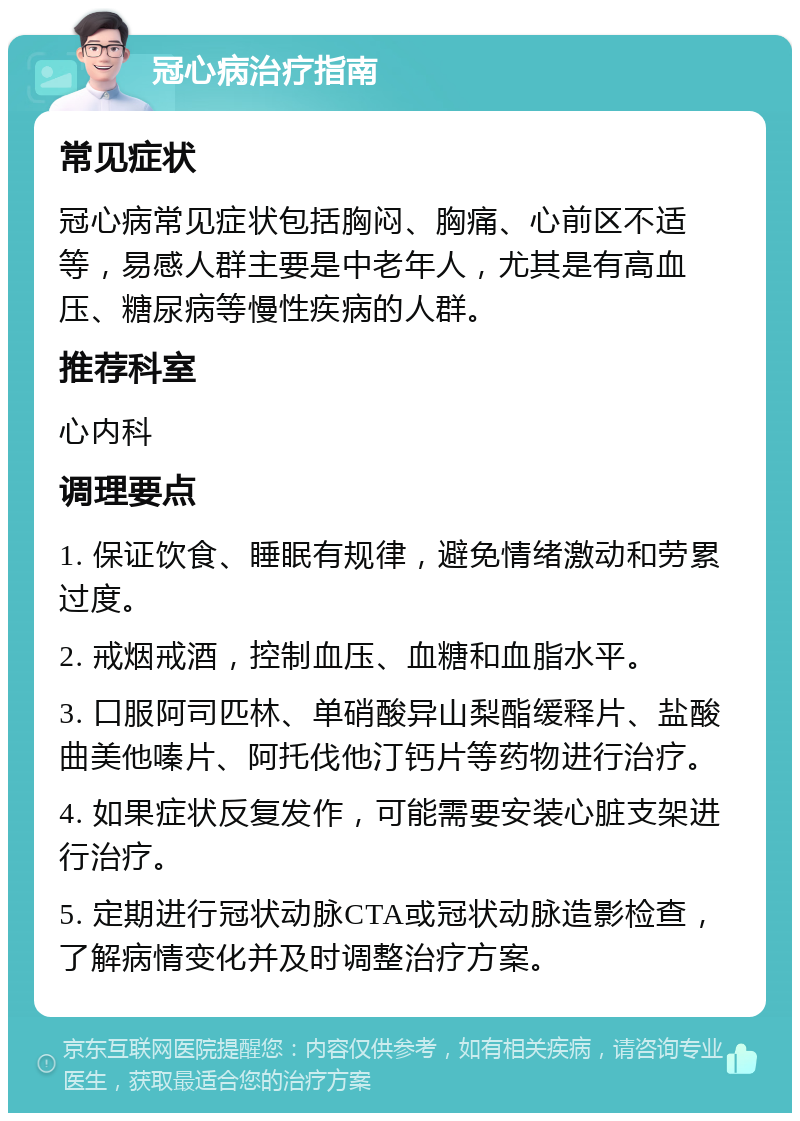 冠心病治疗指南 常见症状 冠心病常见症状包括胸闷、胸痛、心前区不适等，易感人群主要是中老年人，尤其是有高血压、糖尿病等慢性疾病的人群。 推荐科室 心内科 调理要点 1. 保证饮食、睡眠有规律，避免情绪激动和劳累过度。 2. 戒烟戒酒，控制血压、血糖和血脂水平。 3. 口服阿司匹林、单硝酸异山梨酯缓释片、盐酸曲美他嗪片、阿托伐他汀钙片等药物进行治疗。 4. 如果症状反复发作，可能需要安装心脏支架进行治疗。 5. 定期进行冠状动脉CTA或冠状动脉造影检查，了解病情变化并及时调整治疗方案。