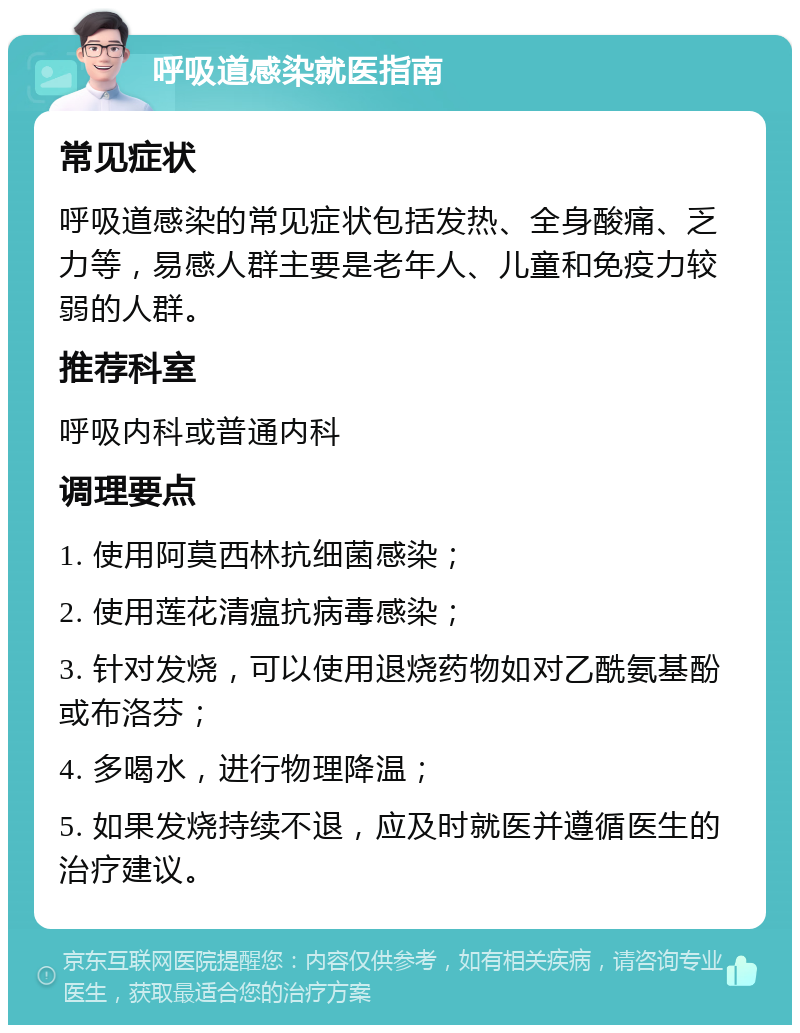 呼吸道感染就医指南 常见症状 呼吸道感染的常见症状包括发热、全身酸痛、乏力等，易感人群主要是老年人、儿童和免疫力较弱的人群。 推荐科室 呼吸内科或普通内科 调理要点 1. 使用阿莫西林抗细菌感染； 2. 使用莲花清瘟抗病毒感染； 3. 针对发烧，可以使用退烧药物如对乙酰氨基酚或布洛芬； 4. 多喝水，进行物理降温； 5. 如果发烧持续不退，应及时就医并遵循医生的治疗建议。