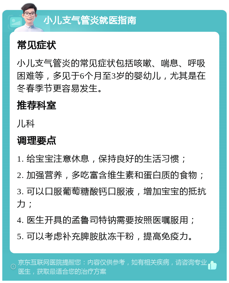 小儿支气管炎就医指南 常见症状 小儿支气管炎的常见症状包括咳嗽、喘息、呼吸困难等，多见于6个月至3岁的婴幼儿，尤其是在冬春季节更容易发生。 推荐科室 儿科 调理要点 1. 给宝宝注意休息，保持良好的生活习惯； 2. 加强营养，多吃富含维生素和蛋白质的食物； 3. 可以口服葡萄糖酸钙口服液，增加宝宝的抵抗力； 4. 医生开具的孟鲁司特钠需要按照医嘱服用； 5. 可以考虑补充脾胺肽冻干粉，提高免疫力。