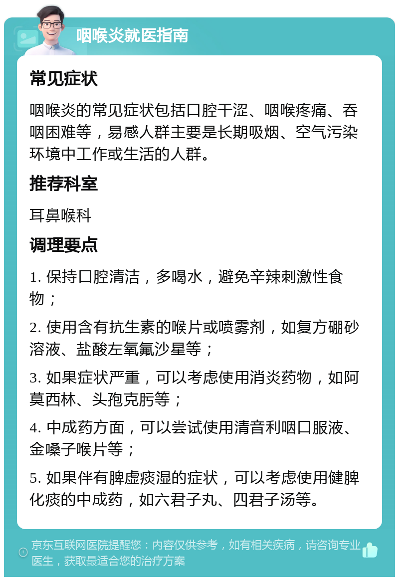 咽喉炎就医指南 常见症状 咽喉炎的常见症状包括口腔干涩、咽喉疼痛、吞咽困难等，易感人群主要是长期吸烟、空气污染环境中工作或生活的人群。 推荐科室 耳鼻喉科 调理要点 1. 保持口腔清洁，多喝水，避免辛辣刺激性食物； 2. 使用含有抗生素的喉片或喷雾剂，如复方硼砂溶液、盐酸左氧氟沙星等； 3. 如果症状严重，可以考虑使用消炎药物，如阿莫西林、头孢克肟等； 4. 中成药方面，可以尝试使用清音利咽口服液、金嗓子喉片等； 5. 如果伴有脾虚痰湿的症状，可以考虑使用健脾化痰的中成药，如六君子丸、四君子汤等。