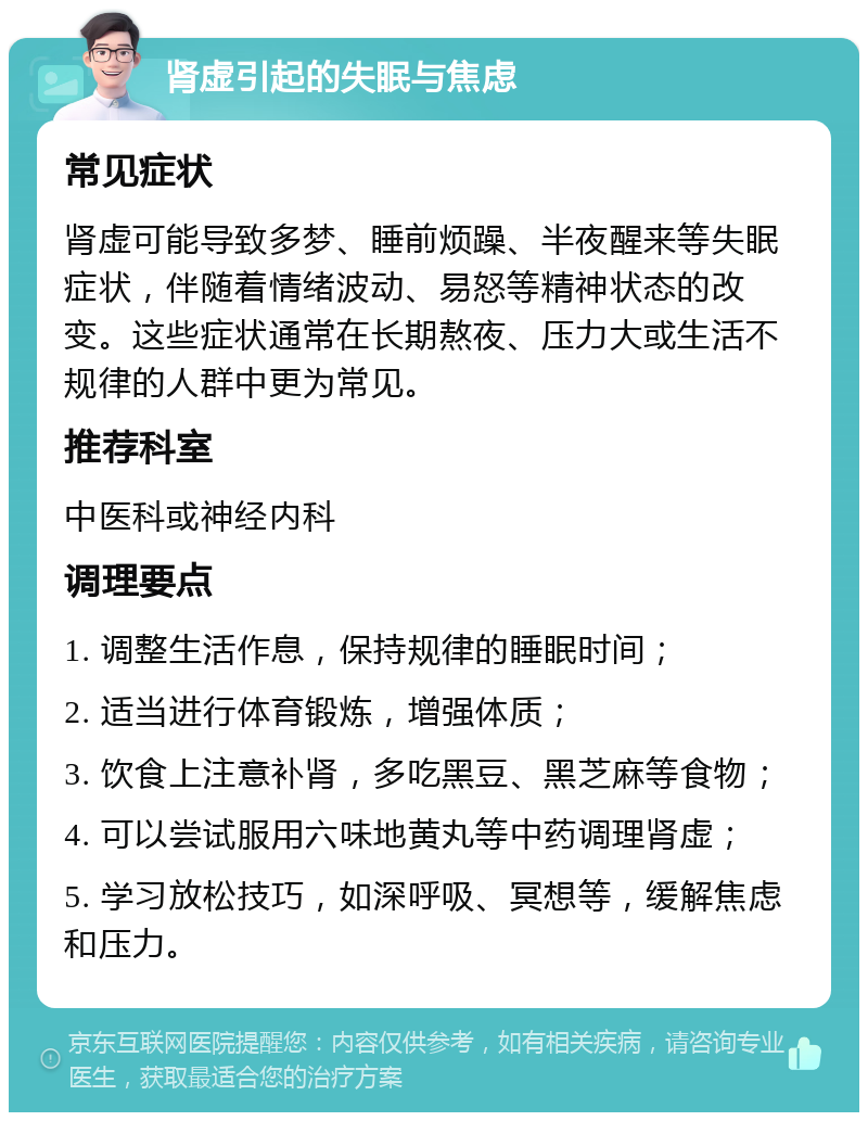 肾虚引起的失眠与焦虑 常见症状 肾虚可能导致多梦、睡前烦躁、半夜醒来等失眠症状，伴随着情绪波动、易怒等精神状态的改变。这些症状通常在长期熬夜、压力大或生活不规律的人群中更为常见。 推荐科室 中医科或神经内科 调理要点 1. 调整生活作息，保持规律的睡眠时间； 2. 适当进行体育锻炼，增强体质； 3. 饮食上注意补肾，多吃黑豆、黑芝麻等食物； 4. 可以尝试服用六味地黄丸等中药调理肾虚； 5. 学习放松技巧，如深呼吸、冥想等，缓解焦虑和压力。