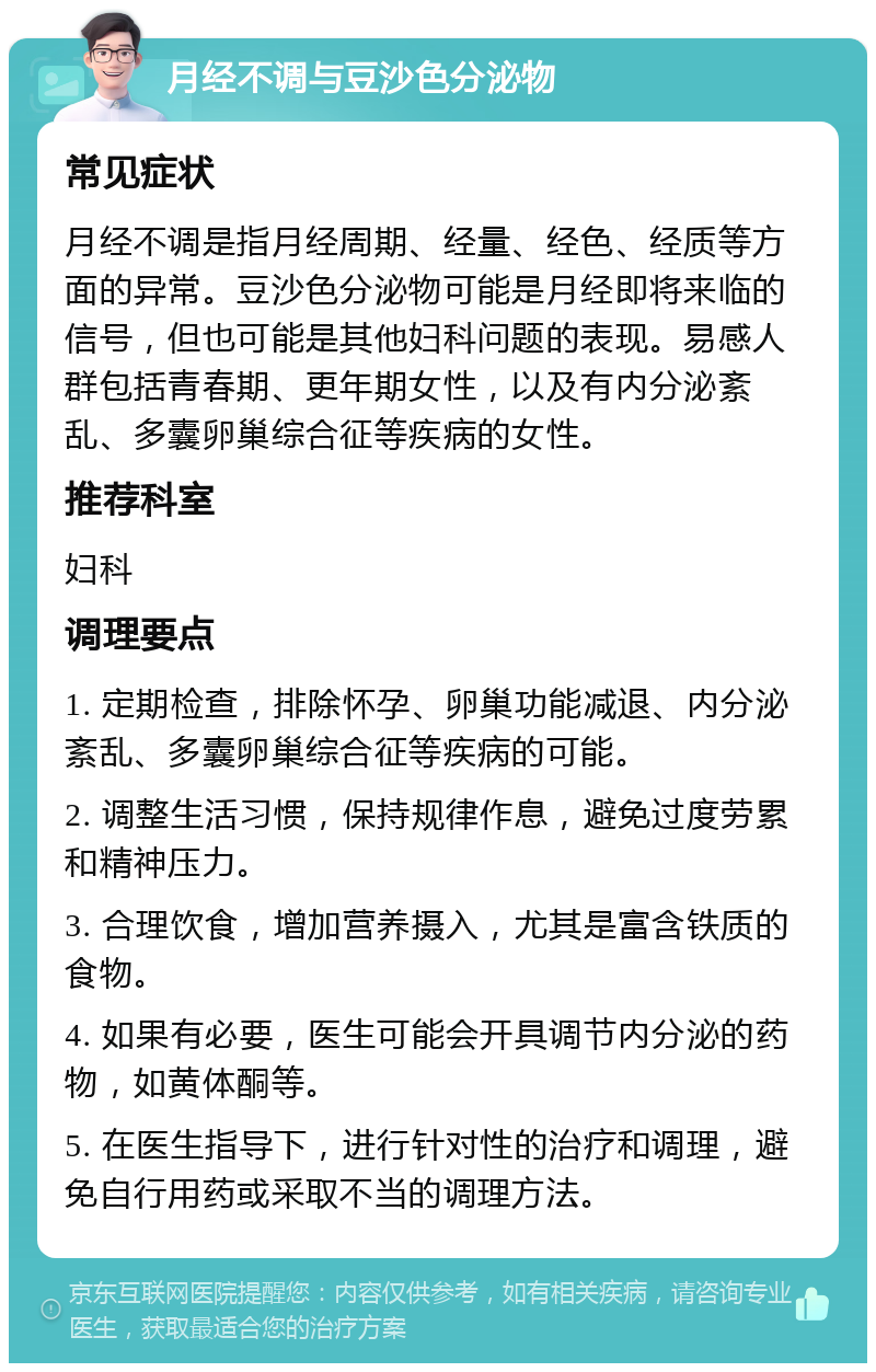 月经不调与豆沙色分泌物 常见症状 月经不调是指月经周期、经量、经色、经质等方面的异常。豆沙色分泌物可能是月经即将来临的信号，但也可能是其他妇科问题的表现。易感人群包括青春期、更年期女性，以及有内分泌紊乱、多囊卵巢综合征等疾病的女性。 推荐科室 妇科 调理要点 1. 定期检查，排除怀孕、卵巢功能减退、内分泌紊乱、多囊卵巢综合征等疾病的可能。 2. 调整生活习惯，保持规律作息，避免过度劳累和精神压力。 3. 合理饮食，增加营养摄入，尤其是富含铁质的食物。 4. 如果有必要，医生可能会开具调节内分泌的药物，如黄体酮等。 5. 在医生指导下，进行针对性的治疗和调理，避免自行用药或采取不当的调理方法。