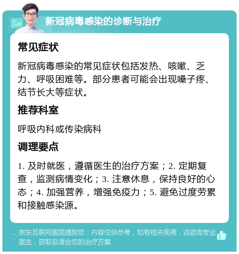 新冠病毒感染的诊断与治疗 常见症状 新冠病毒感染的常见症状包括发热、咳嗽、乏力、呼吸困难等。部分患者可能会出现嗓子疼、结节长大等症状。 推荐科室 呼吸内科或传染病科 调理要点 1. 及时就医，遵循医生的治疗方案；2. 定期复查，监测病情变化；3. 注意休息，保持良好的心态；4. 加强营养，增强免疫力；5. 避免过度劳累和接触感染源。