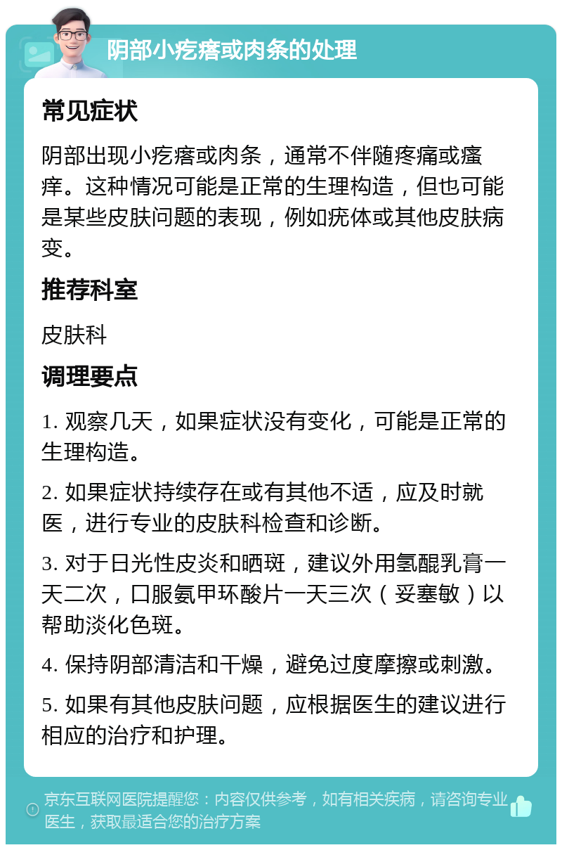 阴部小疙瘩或肉条的处理 常见症状 阴部出现小疙瘩或肉条，通常不伴随疼痛或瘙痒。这种情况可能是正常的生理构造，但也可能是某些皮肤问题的表现，例如疣体或其他皮肤病变。 推荐科室 皮肤科 调理要点 1. 观察几天，如果症状没有变化，可能是正常的生理构造。 2. 如果症状持续存在或有其他不适，应及时就医，进行专业的皮肤科检查和诊断。 3. 对于日光性皮炎和晒斑，建议外用氢醌乳膏一天二次，口服氨甲环酸片一天三次（妥塞敏）以帮助淡化色斑。 4. 保持阴部清洁和干燥，避免过度摩擦或刺激。 5. 如果有其他皮肤问题，应根据医生的建议进行相应的治疗和护理。