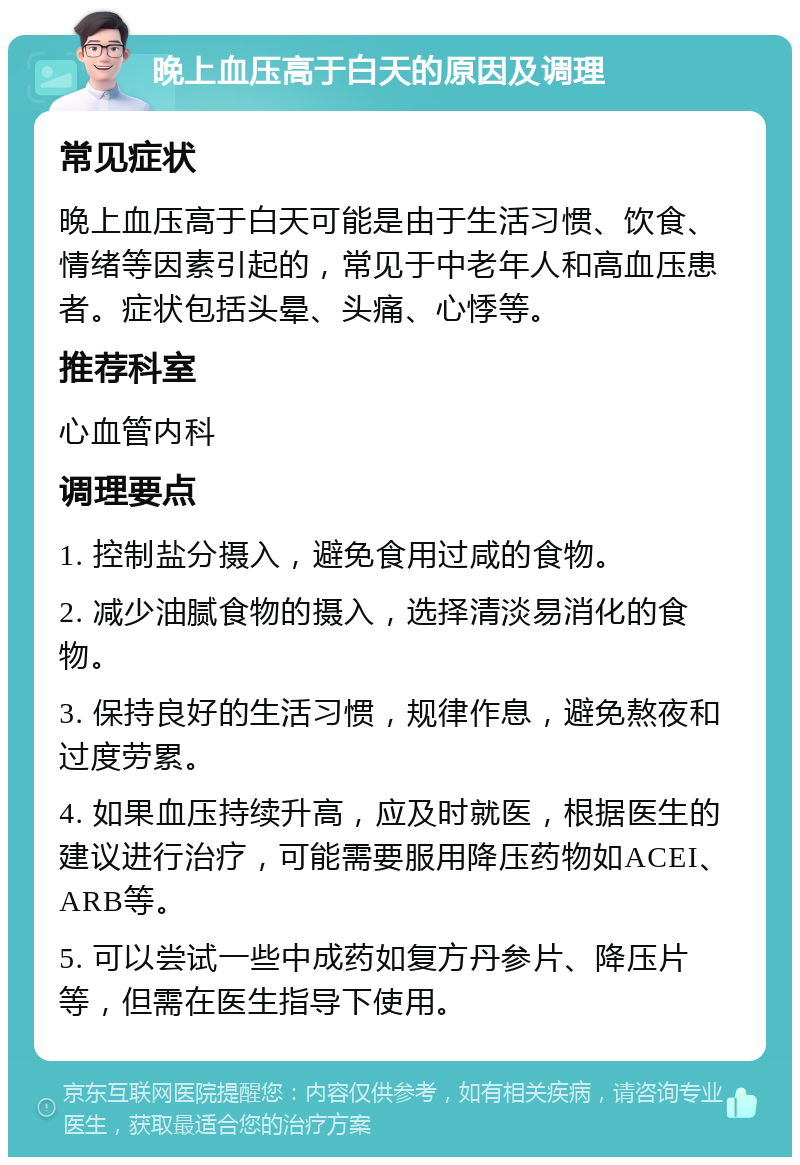 晚上血压高于白天的原因及调理 常见症状 晚上血压高于白天可能是由于生活习惯、饮食、情绪等因素引起的，常见于中老年人和高血压患者。症状包括头晕、头痛、心悸等。 推荐科室 心血管内科 调理要点 1. 控制盐分摄入，避免食用过咸的食物。 2. 减少油腻食物的摄入，选择清淡易消化的食物。 3. 保持良好的生活习惯，规律作息，避免熬夜和过度劳累。 4. 如果血压持续升高，应及时就医，根据医生的建议进行治疗，可能需要服用降压药物如ACEI、ARB等。 5. 可以尝试一些中成药如复方丹参片、降压片等，但需在医生指导下使用。