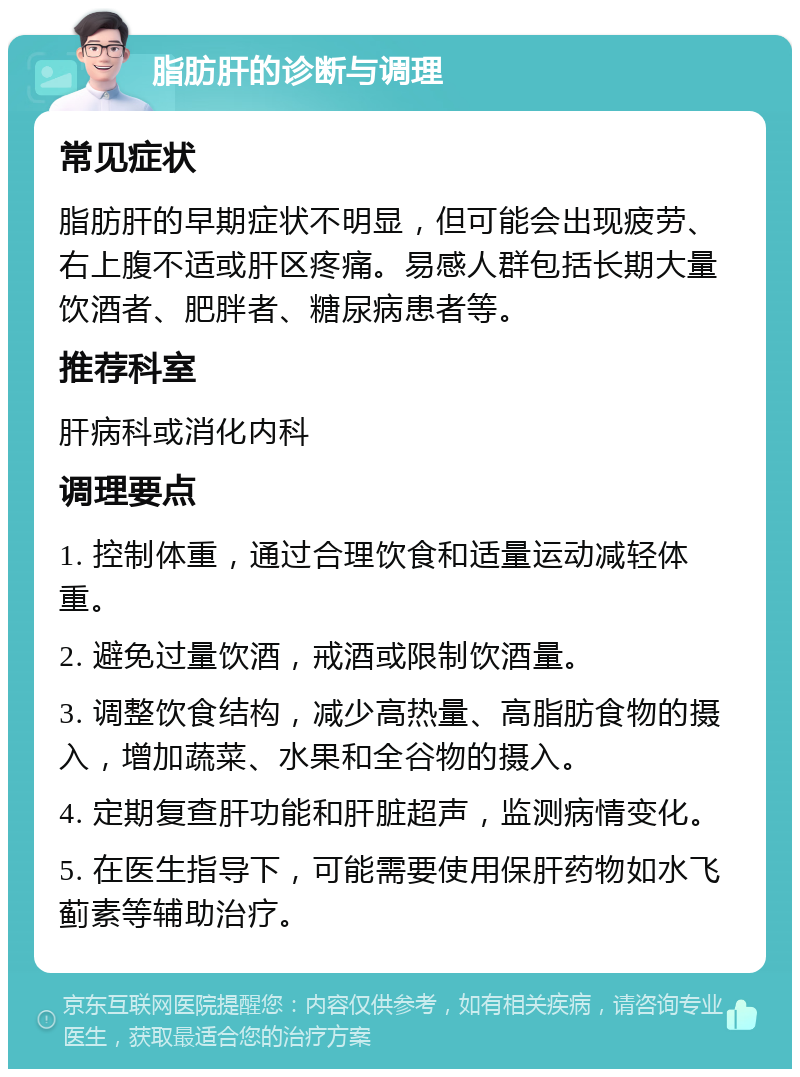 脂肪肝的诊断与调理 常见症状 脂肪肝的早期症状不明显，但可能会出现疲劳、右上腹不适或肝区疼痛。易感人群包括长期大量饮酒者、肥胖者、糖尿病患者等。 推荐科室 肝病科或消化内科 调理要点 1. 控制体重，通过合理饮食和适量运动减轻体重。 2. 避免过量饮酒，戒酒或限制饮酒量。 3. 调整饮食结构，减少高热量、高脂肪食物的摄入，增加蔬菜、水果和全谷物的摄入。 4. 定期复查肝功能和肝脏超声，监测病情变化。 5. 在医生指导下，可能需要使用保肝药物如水飞蓟素等辅助治疗。