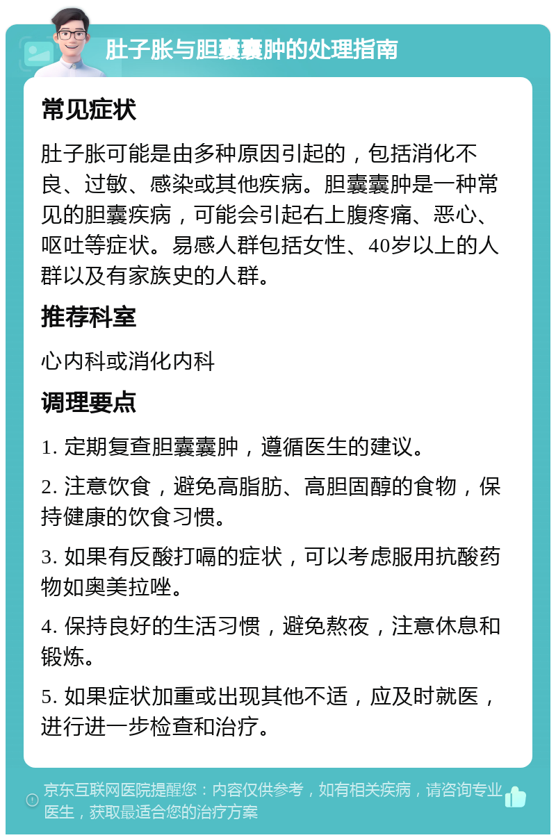 肚子胀与胆囊囊肿的处理指南 常见症状 肚子胀可能是由多种原因引起的，包括消化不良、过敏、感染或其他疾病。胆囊囊肿是一种常见的胆囊疾病，可能会引起右上腹疼痛、恶心、呕吐等症状。易感人群包括女性、40岁以上的人群以及有家族史的人群。 推荐科室 心内科或消化内科 调理要点 1. 定期复查胆囊囊肿，遵循医生的建议。 2. 注意饮食，避免高脂肪、高胆固醇的食物，保持健康的饮食习惯。 3. 如果有反酸打嗝的症状，可以考虑服用抗酸药物如奥美拉唑。 4. 保持良好的生活习惯，避免熬夜，注意休息和锻炼。 5. 如果症状加重或出现其他不适，应及时就医，进行进一步检查和治疗。