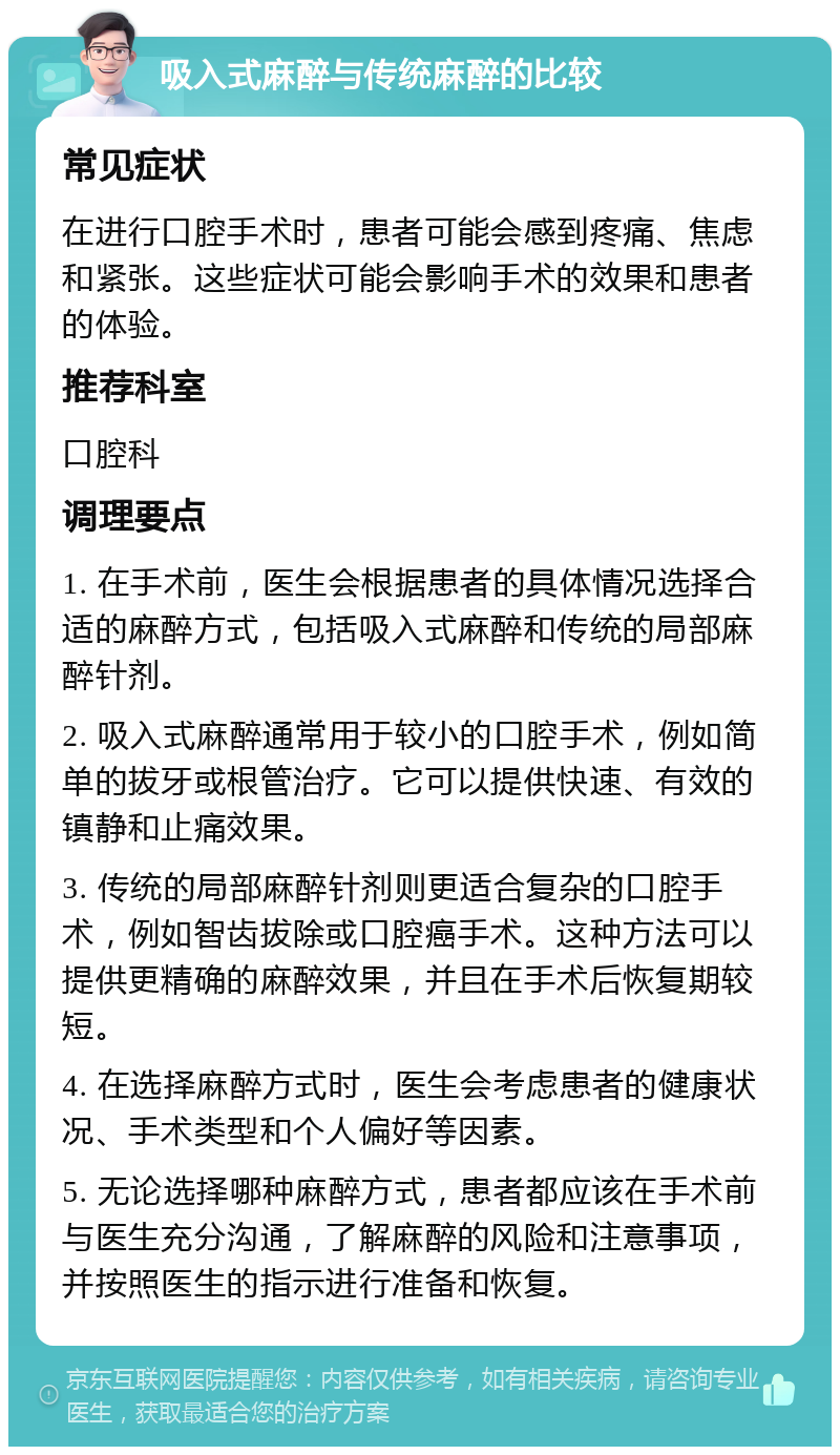 吸入式麻醉与传统麻醉的比较 常见症状 在进行口腔手术时，患者可能会感到疼痛、焦虑和紧张。这些症状可能会影响手术的效果和患者的体验。 推荐科室 口腔科 调理要点 1. 在手术前，医生会根据患者的具体情况选择合适的麻醉方式，包括吸入式麻醉和传统的局部麻醉针剂。 2. 吸入式麻醉通常用于较小的口腔手术，例如简单的拔牙或根管治疗。它可以提供快速、有效的镇静和止痛效果。 3. 传统的局部麻醉针剂则更适合复杂的口腔手术，例如智齿拔除或口腔癌手术。这种方法可以提供更精确的麻醉效果，并且在手术后恢复期较短。 4. 在选择麻醉方式时，医生会考虑患者的健康状况、手术类型和个人偏好等因素。 5. 无论选择哪种麻醉方式，患者都应该在手术前与医生充分沟通，了解麻醉的风险和注意事项，并按照医生的指示进行准备和恢复。