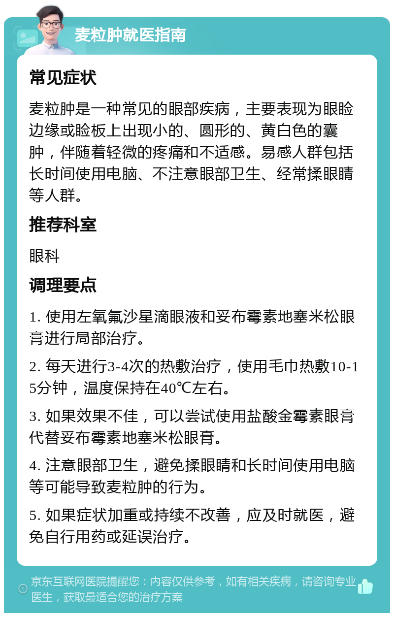 麦粒肿就医指南 常见症状 麦粒肿是一种常见的眼部疾病，主要表现为眼睑边缘或睑板上出现小的、圆形的、黄白色的囊肿，伴随着轻微的疼痛和不适感。易感人群包括长时间使用电脑、不注意眼部卫生、经常揉眼睛等人群。 推荐科室 眼科 调理要点 1. 使用左氧氟沙星滴眼液和妥布霉素地塞米松眼膏进行局部治疗。 2. 每天进行3-4次的热敷治疗，使用毛巾热敷10-15分钟，温度保持在40℃左右。 3. 如果效果不佳，可以尝试使用盐酸金霉素眼膏代替妥布霉素地塞米松眼膏。 4. 注意眼部卫生，避免揉眼睛和长时间使用电脑等可能导致麦粒肿的行为。 5. 如果症状加重或持续不改善，应及时就医，避免自行用药或延误治疗。