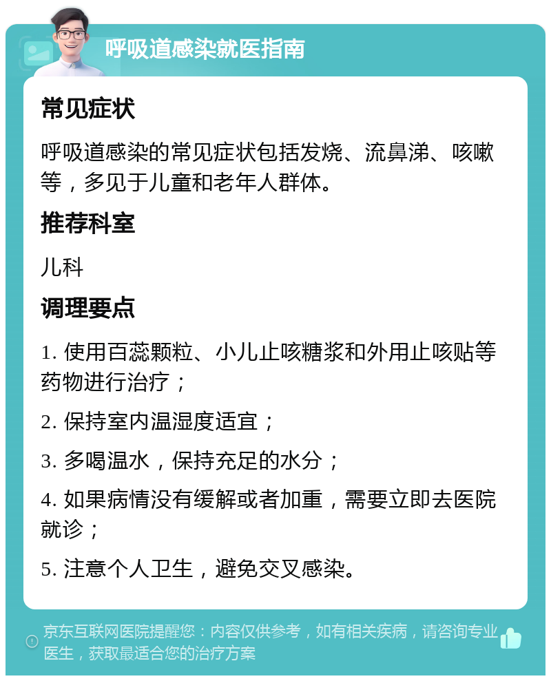 呼吸道感染就医指南 常见症状 呼吸道感染的常见症状包括发烧、流鼻涕、咳嗽等，多见于儿童和老年人群体。 推荐科室 儿科 调理要点 1. 使用百蕊颗粒、小儿止咳糖浆和外用止咳贴等药物进行治疗； 2. 保持室内温湿度适宜； 3. 多喝温水，保持充足的水分； 4. 如果病情没有缓解或者加重，需要立即去医院就诊； 5. 注意个人卫生，避免交叉感染。