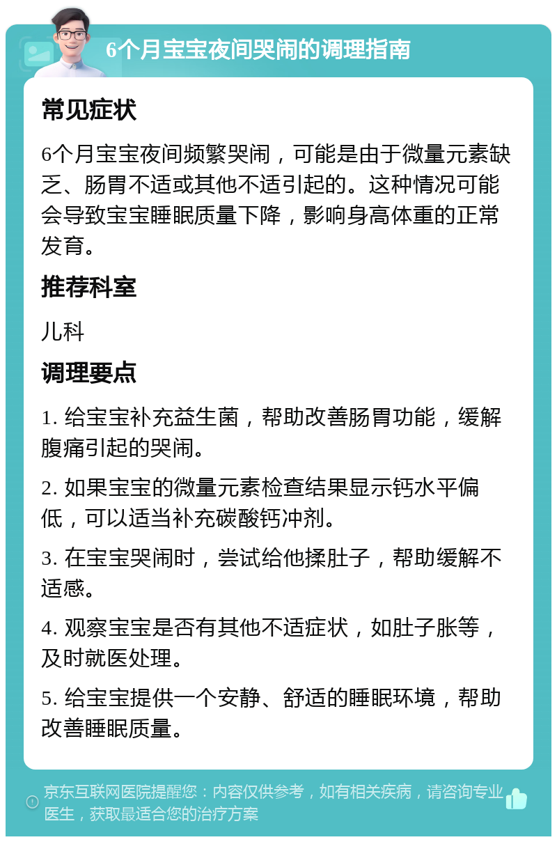 6个月宝宝夜间哭闹的调理指南 常见症状 6个月宝宝夜间频繁哭闹，可能是由于微量元素缺乏、肠胃不适或其他不适引起的。这种情况可能会导致宝宝睡眠质量下降，影响身高体重的正常发育。 推荐科室 儿科 调理要点 1. 给宝宝补充益生菌，帮助改善肠胃功能，缓解腹痛引起的哭闹。 2. 如果宝宝的微量元素检查结果显示钙水平偏低，可以适当补充碳酸钙冲剂。 3. 在宝宝哭闹时，尝试给他揉肚子，帮助缓解不适感。 4. 观察宝宝是否有其他不适症状，如肚子胀等，及时就医处理。 5. 给宝宝提供一个安静、舒适的睡眠环境，帮助改善睡眠质量。